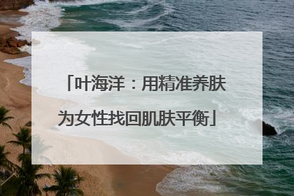 叶海洋：用精准养肤为女性找回肌肤平衡