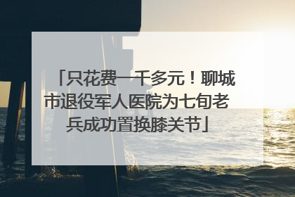 只花费一千多元！聊城市退役军人医院为七旬老兵成功置换膝关节