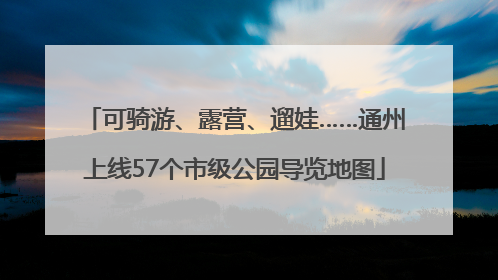 可骑游、露营、遛娃……通州上线57个市级公园导览地图