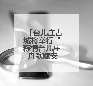 台儿庄古城将举行“粽情台儿庄 舟歌赋安康”系列活动迎端午