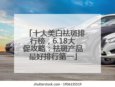 十大美白祛斑排行榜，6.18大促攻略：祛斑产品最好排行第一