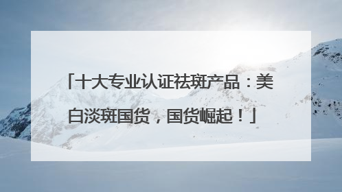 十大专业认证祛斑产品：美白淡斑国货，国货崛起！