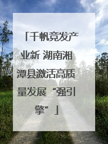 千帆竞发产业新 湖南湘潭县激活高质量发展“强引擎”