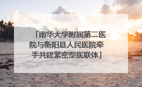 南华大学附属第二医院与衡阳县人民医院牵手共建紧密型医联体