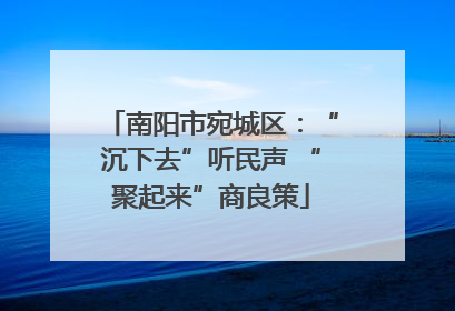 南阳市宛城区：“沉下去”听民声 “聚起来”商良策