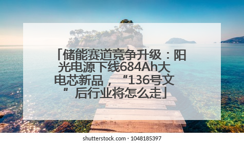 储能赛道竞争升级：阳光电源下线684Ah大电芯新品，“136号文”后行业将怎么走