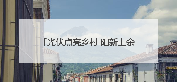 光伏点亮乡村 阳新上余村屋顶“金矿”并网记