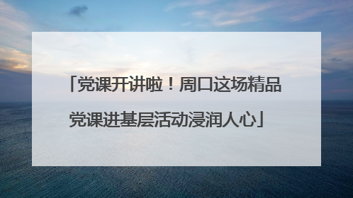 党课开讲啦！周口这场精品党课进基层活动浸润人心