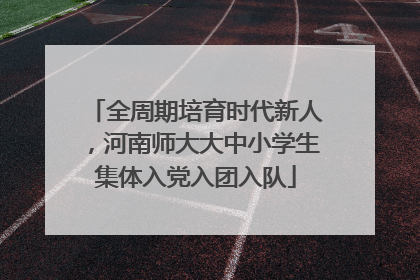 全周期培育时代新人，河南师大大中小学生集体入党入团入队