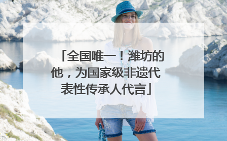 全国唯一！潍坊的他，为国家级非遗代表性传承人代言