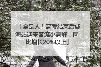全是人！高考结束后威海站迎来客流小高峰，同比增长20%以上