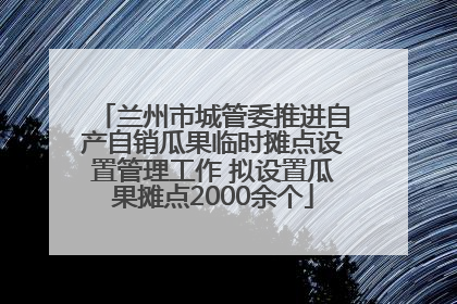 兰州市城管委推进自产自销瓜果临时摊点设置管理工作 拟设置瓜果摊点2000余个