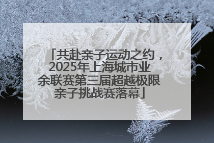 共赴亲子运动之约，2025年上海城市业余联赛第三届超越极限亲子挑战赛落幕
