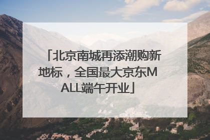 北京南城再添潮购新地标，全国最大京东MALL端午开业