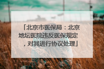 北京市医保局：北京地坛医院违反医保规定，对其进行协议处理
