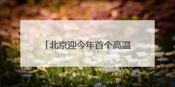 北京迎今年首个高温日，多部门积极应对