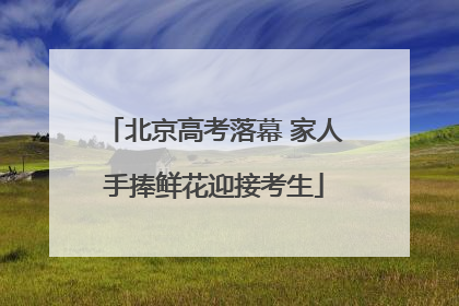 北京高考落幕 家人手捧鲜花迎接考生