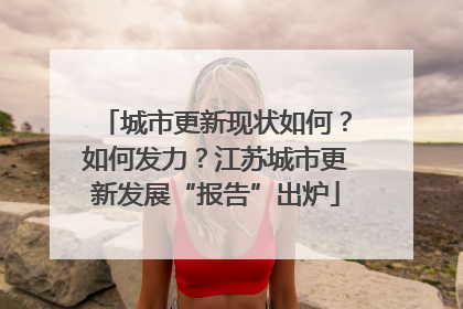 城市更新现状如何？如何发力？江苏城市更新发展“报告”出炉