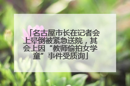 名古屋市长在记者会上晕倒被紧急送院，其会上因“教师偷拍女学童”事件受质询