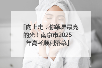 向上走，你就是最亮的光！南京市2025年高考顺利落幕