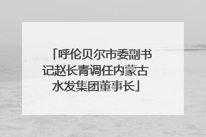 呼伦贝尔市委副书记赵长青调任内蒙古水发集团董事长