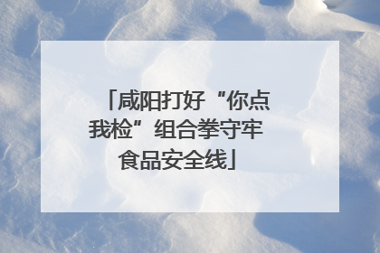 咸阳打好“你点我检”组合拳守牢食品安全线
