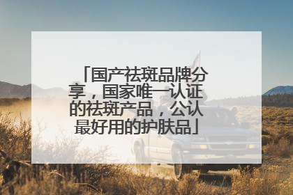 国产祛斑品牌分享，国家唯一认证的祛斑产品，公认最好用的护肤品