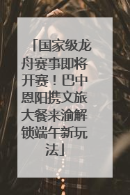 国家级龙舟赛事即将开赛！巴中恩阳携文旅大餐来渝解锁端午新玩法