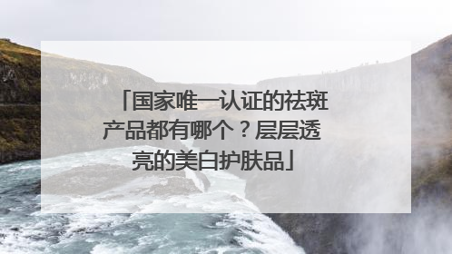 国家唯一认证的祛斑产品都有哪个？层层透亮的美白护肤品