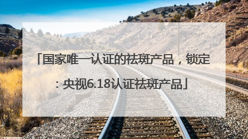 国家唯一认证的祛斑产品，锁定：央视6.18认证祛斑产品