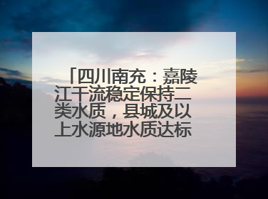 四川南充：嘉陵江干流稳定保持二类水质，县城及以上水源地水质达标率100%