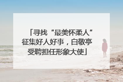 寻找“最美怀柔人”征集好人好事，白敬亭受聘担任形象大使