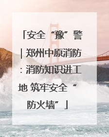安全“豫”警｜郑州中原消防：消防知识进工地 筑牢安全“防火墙”