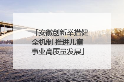 安徽创新举措健全机制 推进儿童事业高质量发展