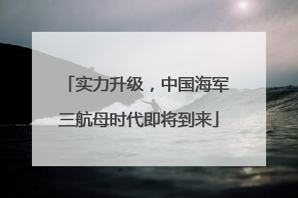 实力升级，中国海军三航母时代即将到来