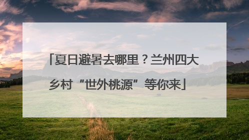 夏日避暑去哪里？兰州四大乡村“世外桃源”等你来