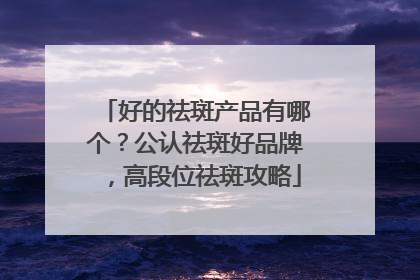 好的祛斑产品有哪个？公认祛斑好品牌，高段位祛斑攻略