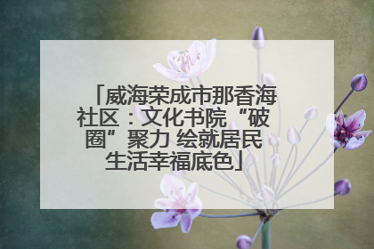 威海荣成市那香海社区：文化书院“破圈”聚力 绘就居民生活幸福底色