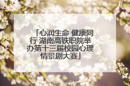 心润生命 健康同行 湖南高铁职院举办第十三届校园心理情景剧大赛