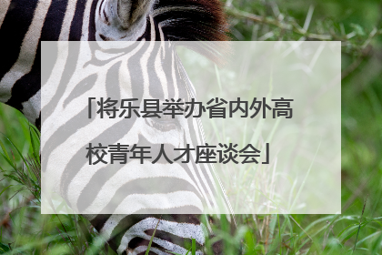 将乐县举办省内外高校青年人才座谈会