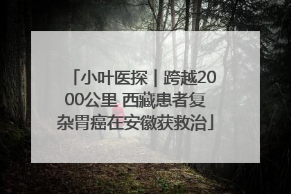 小叶医探｜跨越2000公里 西藏患者复杂胃癌在安徽获救治