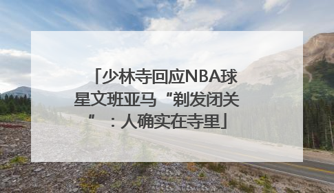 少林寺回应NBA球星文班亚马“剃发闭关”：人确实在寺里
