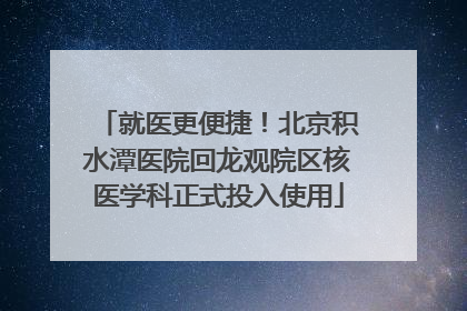 就医更便捷！北京积水潭医院回龙观院区核医学科正式投入使用