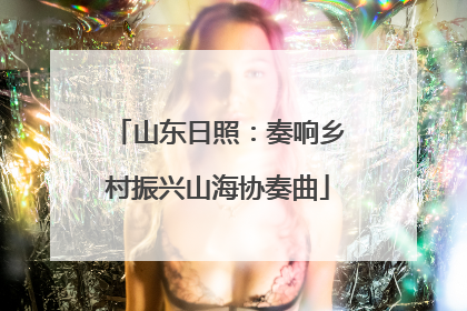 山东日照：奏响乡村振兴山海协奏曲