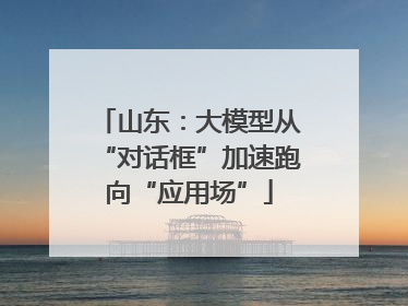 山东：大模型从“对话框”加速跑向“应用场”