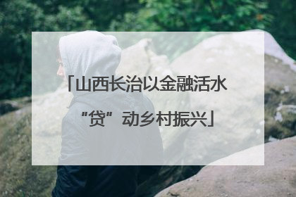 山西长治以金融活水“贷”动乡村振兴