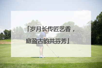 岁月长传匠艺香，庭盈古韵共芬芳