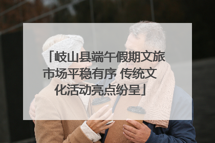 岐山县端午假期文旅市场平稳有序 传统文化活动亮点纷呈