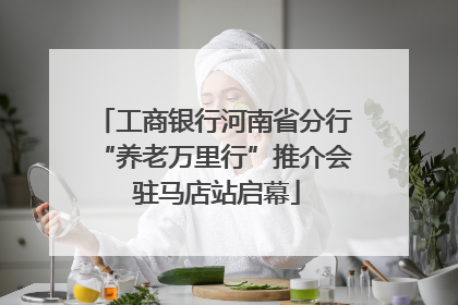 工商银行河南省分行“养老万里行”推介会 驻马店站启幕