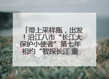 带上采样瓶，出发！沿江八市“长江大保护小使者”第七年相约“智探长江 童心护绿 ”